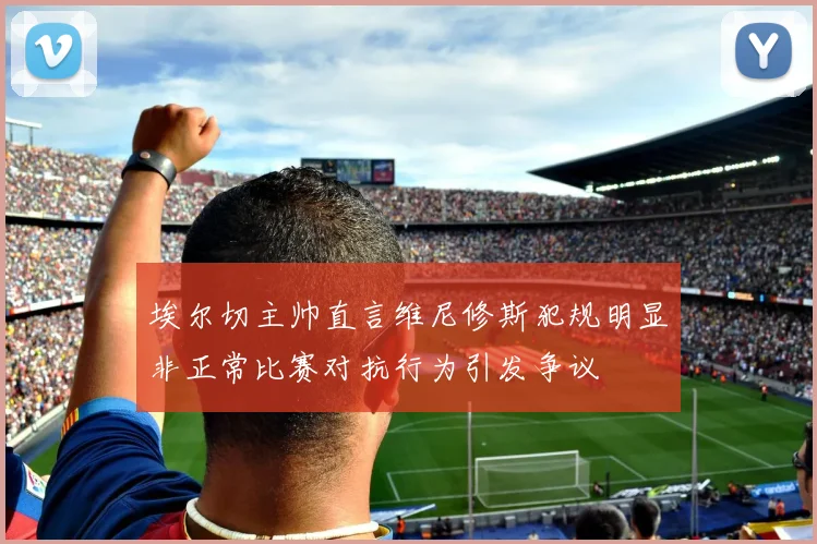 埃尔切主帅直言维尼修斯犯规明显非正常比赛对抗行为引发争议