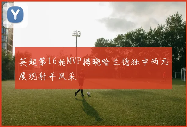 英超第16轮MVP揭晓哈兰德独中两元展现射手风采