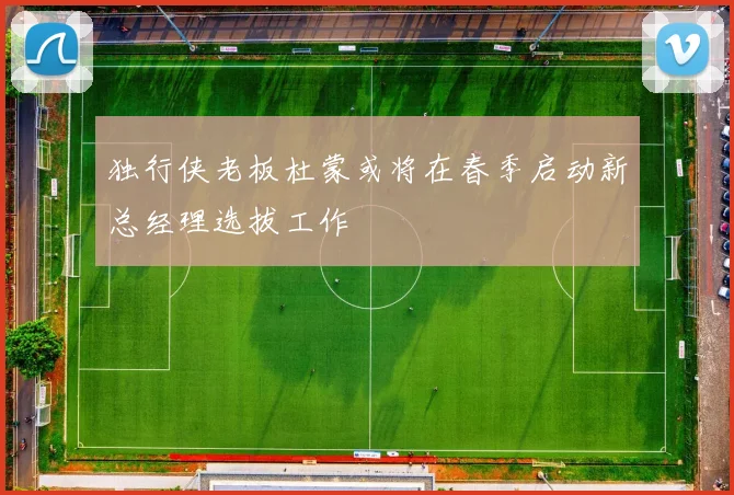 独行侠老板杜蒙或将在春季启动新总经理选拔工作