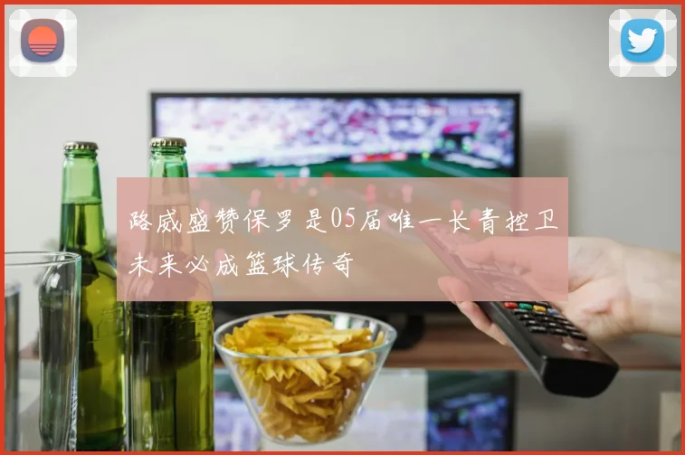 路威盛赞保罗是05届唯一长青控卫未来必成篮球传奇
