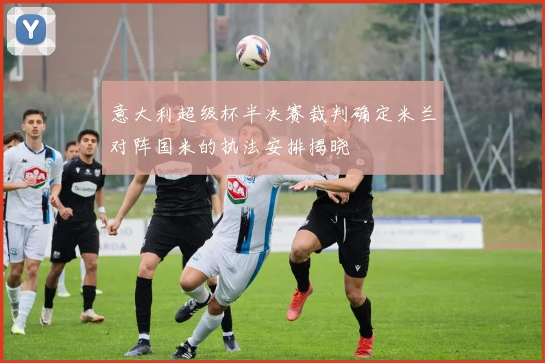 意大利超级杯半决赛裁判确定米兰对阵国米的执法安排揭晓