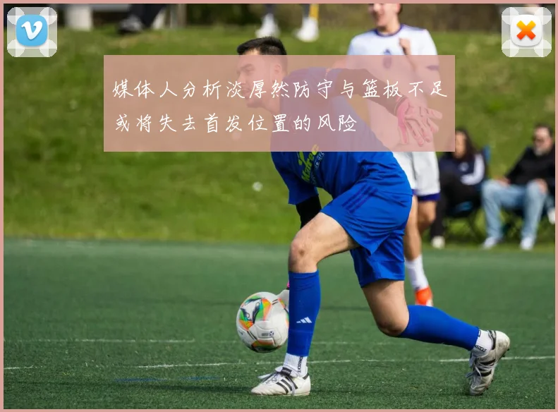 媒体人分析淡厚然防守与篮板不足或将失去首发位置的风险