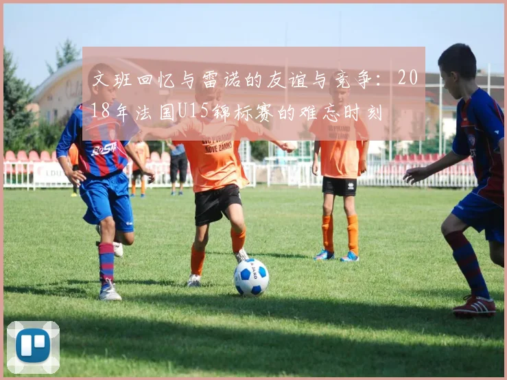 文班回忆与雷诺的友谊与竞争：2018年法国U15锦标赛的难忘时刻