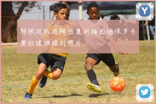 阿根廷队迈阿密集训梅西德保罗齐聚社媒晒报到照片