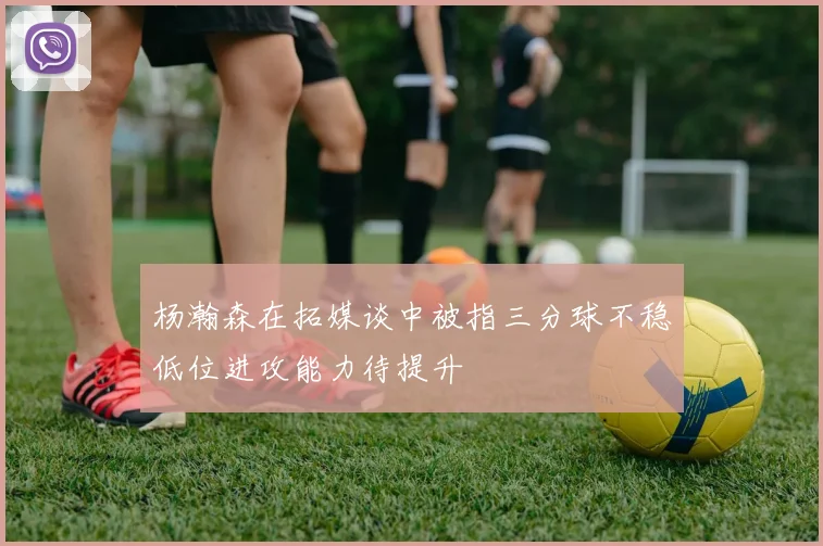 杨瀚森在拓媒谈中被指三分球不稳低位进攻能力待提升