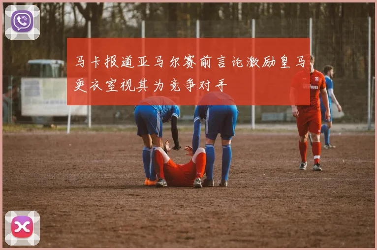 马卡报道亚马尔赛前言论激励皇马更衣室视其为竞争对手