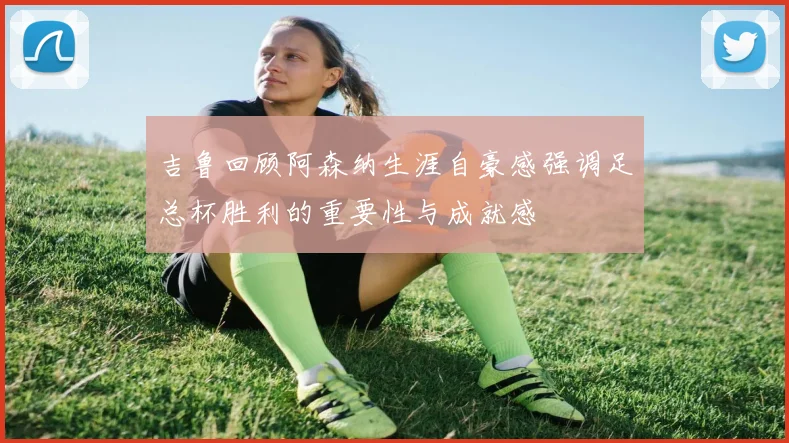 吉鲁回顾阿森纳生涯自豪感强调足总杯胜利的重要性与成就感