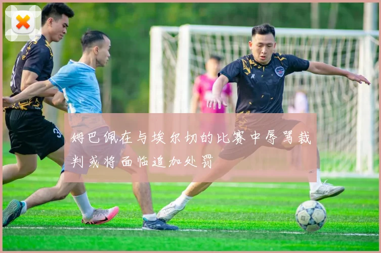 姆巴佩在与埃尔切的比赛中辱骂裁判或将面临追加处罚