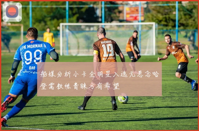 船媒分析小卡全明星入选无悬念哈登需教练青睐方有希望