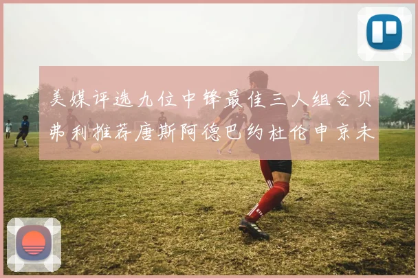 美媒评选九位中锋最佳三人组合贝弗利推荐唐斯阿德巴约杜伦申京未入选