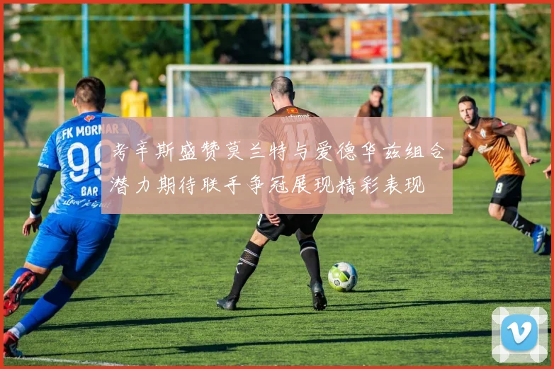 考辛斯盛赞莫兰特与爱德华兹组合潜力期待联手争冠展现精彩表现