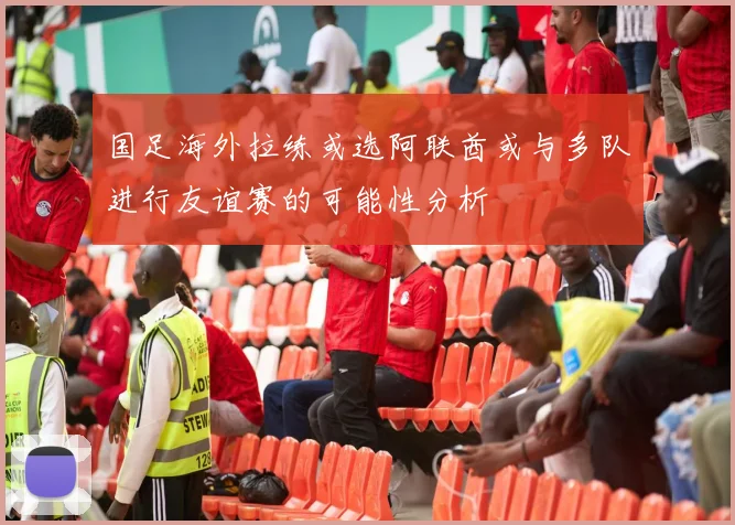 国足海外拉练或选阿联酋或与多队进行友谊赛的可能性分析