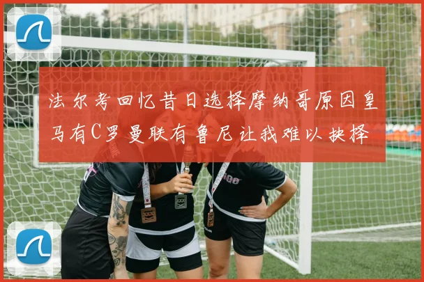 法尔考回忆昔日选择摩纳哥原因皇马有C罗曼联有鲁尼让我难以抉择